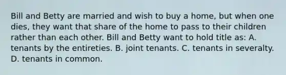 Bill and Betty are married and wish to buy a home, but when one dies, they want that share of the home to pass to their children rather than each other. Bill and Betty want to hold title as: A. tenants by the entireties. B. joint tenants. C. tenants in severalty. D. tenants in common.