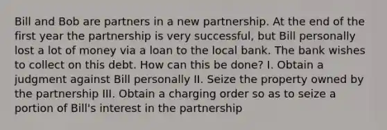 Bill and Bob are partners in a new partnership. At the end of the first year the partnership is very successful, but Bill personally lost a lot of money via a loan to the local bank. The bank wishes to collect on this debt. How can this be done? I. Obtain a judgment against Bill personally II. Seize the property owned by the partnership III. Obtain a charging order so as to seize a portion of Bill's interest in the partnership