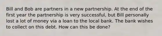 Bill and Bob are partners in a new partnership. At the end of the first year the partnership is very successful, but Bill personally lost a lot of money via a loan to the local bank. The bank wishes to collect on this debt. How can this be done?