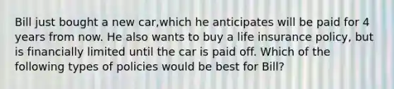 Bill just bought a new car,which he anticipates will be paid for 4 years from now. He also wants to buy a life insurance policy, but is financially limited until the car is paid off. Which of the following types of policies would be best for Bill?