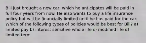 Bill just brought a new car, which he anticipates will be paid in full four years from now. He also wants to buy a life insurance policy but will be financially limited until he has paid for the car. Which of the following types of policies would be best for Bill? a) limited pay b) interest sensitive whole life c) modified life d) limited term