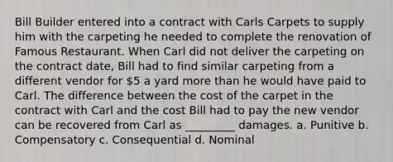 Bill Builder entered into a contract with Carls Carpets to supply him with the carpeting he needed to complete the renovation of Famous Restaurant. When Carl did not deliver the carpeting on the contract date, Bill had to find similar carpeting from a different vendor for 5 a yard more than he would have paid to Carl. The difference between the cost of the carpet in the contract with Carl and the cost Bill had to pay the new vendor can be recovered from Carl as _________ damages. a. Punitive b. Compensatory c. Consequential d. Nominal