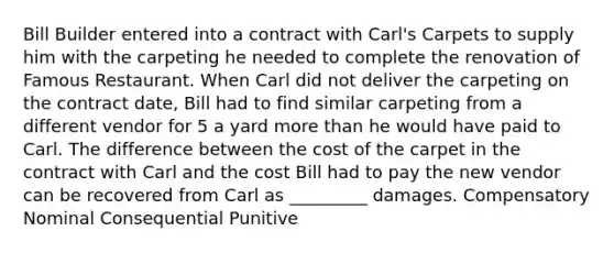 Bill Builder entered into a contract with Carl's Carpets to supply him with the carpeting he needed to complete the renovation of Famous Restaurant. When Carl did not deliver the carpeting on the contract date, Bill had to find similar carpeting from a different vendor for 5 a yard more than he would have paid to Carl. The difference between the cost of the carpet in the contract with Carl and the cost Bill had to pay the new vendor can be recovered from Carl as _________ damages. Compensatory Nominal Consequential Punitive