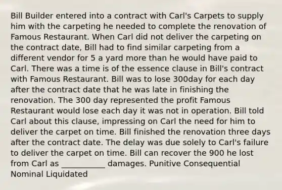 Bill Builder entered into a contract with Carl's Carpets to supply him with the carpeting he needed to complete the renovation of Famous Restaurant. When Carl did not deliver the carpeting on the contract date, Bill had to find similar carpeting from a different vendor for 5 a yard more than he would have paid to Carl. There was a time is of the essence clause in Bill's contract with Famous Restaurant. Bill was to lose 300day for each day after the contract date that he was late in finishing the renovation. The 300 day represented the profit Famous Restaurant would lose each day it was not in operation. Bill told Carl about this clause, impressing on Carl the need for him to deliver the carpet on time. Bill finished the renovation three days after the contract date. The delay was due solely to Carl's failure to deliver the carpet on time. Bill can recover the 900 he lost from Carl as ___________ damages. Punitive Consequential Nominal Liquidated