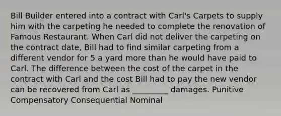 Bill Builder entered into a contract with Carl's Carpets to supply him with the carpeting he needed to complete the renovation of Famous Restaurant. When Carl did not deliver the carpeting on the contract date, Bill had to find similar carpeting from a different vendor for 5 a yard more than he would have paid to Carl. The difference between the cost of the carpet in the contract with Carl and the cost Bill had to pay the new vendor can be recovered from Carl as _________ damages. Punitive Compensatory Consequential Nominal