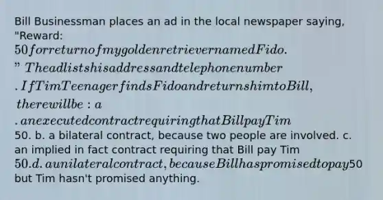 Bill Businessman places an ad in the local newspaper saying, "Reward: 50 for return of my golden retriever named Fido." The ad lists his address and telephone number. If Tim Teenager finds Fido and returns him to Bill, there will be: a. an executed contract requiring that Bill pay Tim50. b. a bilateral contract, because two people are involved. c. an implied in fact contract requiring that Bill pay Tim 50. d. a unilateral contract, because Bill has promised to pay50 but Tim hasn't promised anything.