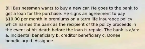 Bill Businessman wants to buy a new car. He goes to the bank to get a loan for the purchase. He signs an agreement to pay 10.00 per month in premiums on a term life insurance policy which names the bank as the recipient of the policy proceeds in the event of his death before the loan is repaid. The bank is a/an: a. Incidental beneficiary b. creditor beneficiary c. Donee beneficiary d. Assignee