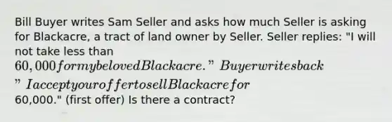 Bill Buyer writes Sam Seller and asks how much Seller is asking for Blackacre, a tract of land owner by Seller. Seller replies: "I will not take less than 60,000 for my beloved Blackacre." Buyer writes back "I accept your offer to sell Blackacre for60,000." (first offer) Is there a contract?