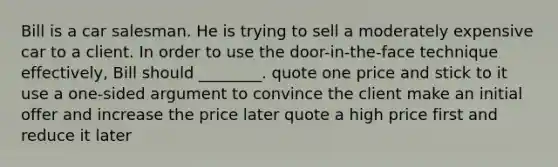 Bill is a car salesman. He is trying to sell a moderately expensive car to a client. In order to use the door-in-the-face technique effectively, Bill should ________. quote one price and stick to it use a one-sided argument to convince the client make an initial offer and increase the price later quote a high price first and reduce it later