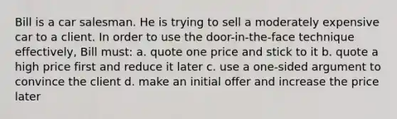 Bill is a car salesman. He is trying to sell a moderately expensive car to a client. In order to use the door-in-the-face technique effectively, Bill must: a. quote one price and stick to it b. quote a high price first and reduce it later c. use a one-sided argument to convince the client d. make an initial offer and increase the price later