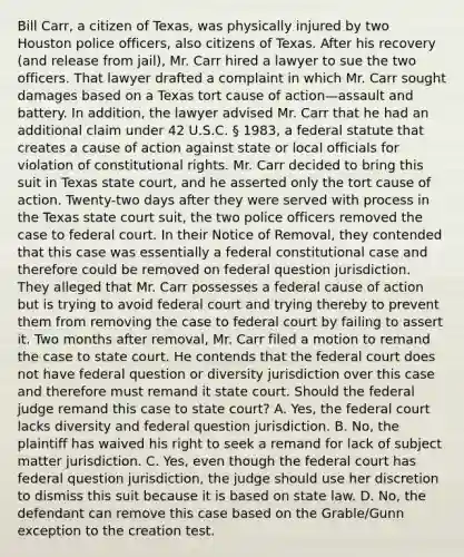 Bill Carr, a citizen of Texas, was physically injured by two Houston police officers, also citizens of Texas. After his recovery (and release from jail), Mr. Carr hired a lawyer to sue the two officers. That lawyer drafted a complaint in which Mr. Carr sought damages based on a Texas tort cause of action—assault and battery. In addition, the lawyer advised Mr. Carr that he had an additional claim under 42 U.S.C. § 1983, a federal statute that creates a cause of action against state or local officials for violation of constitutional rights. Mr. Carr decided to bring this suit in Texas state court, and he asserted only the tort cause of action. Twenty-two days after they were served with process in the Texas state court suit, the two police officers removed the case to federal court. In their Notice of Removal, they contended that this case was essentially a federal constitutional case and therefore could be removed on federal question jurisdiction. They alleged that Mr. Carr possesses a federal cause of action but is trying to avoid federal court and trying thereby to prevent them from removing the case to federal court by failing to assert it. Two months after removal, Mr. Carr filed a motion to remand the case to state court. He contends that the federal court does not have federal question or diversity jurisdiction over this case and therefore must remand it state court. Should the federal judge remand this case to state court? A. Yes, the federal court lacks diversity and federal question jurisdiction. B. No, the plaintiff has waived his right to seek a remand for lack of subject matter jurisdiction. C. Yes, even though the federal court has federal question jurisdiction, the judge should use her discretion to dismiss this suit because it is based on state law. D. No, the defendant can remove this case based on the Grable/Gunn exception to the creation test.