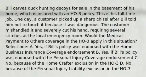 Bill carves duck hunting decoys for sale in the basement of his home, which is insured with an HO-3 policy. This is his full-time job. One day, a customer picked up a sharp chisel after Bill told him not to touch it because it was dangerous. The customer mishandled it and severely cut his hand, requiring several stitches at the local emergency room. Would the Medical Payment to Others coverage in the HO-3 apply in this situation? Select one: A. Yes, if Bill's policy was endorsed with the Home Business Insurance Coverage endorsement B. Yes, if Bill's policy was endorsed with the Personal Injury Coverage endorsement C. No, because of the Home Crafter exclusion in the HO-3 D. No, because of the Personal Injury Liability exclusion in the HO-3
