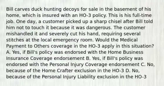 Bill carves duck hunting decoys for sale in the basement of his home, which is insured with an HO-3 policy. This is his full-time job. One day, a customer picked up a sharp chisel after Bill told him not to touch it because it was dangerous. The customer mishandled it and severely cut his hand, requiring several stitches at the local emergency room. Would the Medical Payment to Others coverage in the HO-3 apply in this situation? A. Yes, if Bill's policy was endorsed with the Home Business Insurance Coverage endorsement B. Yes, if Bill's policy was endorsed with the Personal Injury Coverage endorsement C. No, because of the Home Crafter exclusion in the HO-3 D. No, because of the Personal Injury Liability exclusion in the HO-3