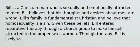 Bill is a Christian man who is sexually and emotionally attracted to men. Bill believes that his thoughts and desires about men are wrong. Bill's family is fundamentalist Christian and believe that homosexuality is a sin. Given these beliefs, Bill entered reparative therapy through a church group to make himself attracted to the proper sex—women. Through therapy, Bill is likely to