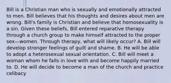 Bill is a Christian man who is sexually and emotionally attracted to men. Bill believes that his thoughts and desires about men are wrong. Bill's family is Christian and believe that homosexuality is a sin. Given these beliefs, Bill entered reparative therapy through a church group to make himself attracted to the proper sex—women. Through therapy, what will likely occur? A. Bill will develop stronger feelings of guilt and shame. B. He will be able to adopt a heterosexual sexual orientation. C. Bill will meet a woman whom he falls in love with and become happily married to. D. He will decide to become a man of the church and practice celibacy