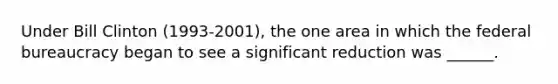 Under Bill Clinton (1993-2001), the one area in which the federal bureaucracy began to see a significant reduction was ______.