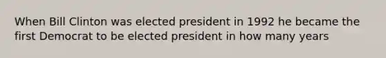 When Bill Clinton was elected president in 1992 he became the first Democrat to be elected president in how many years