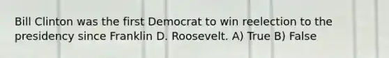 Bill Clinton was the first Democrat to win reelection to the presidency since Franklin D. Roosevelt. A) True B) False