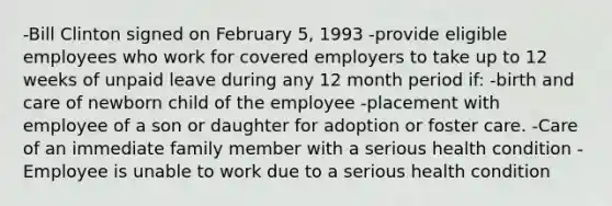 -Bill Clinton signed on February 5, 1993 -provide eligible employees who work for covered employers to take up to 12 weeks of unpaid leave during any 12 month period if: -birth and care of newborn child of the employee -placement with employee of a son or daughter for adoption or foster care. -Care of an immediate family member with a serious health condition -Employee is unable to work due to a serious health condition