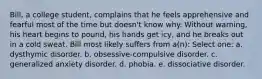 Bill, a college student, complains that he feels apprehensive and fearful most of the time but doesn't know why. Without warning, his heart begins to pound, his hands get icy, and he breaks out in a cold sweat. Bill most likely suffers from a(n): Select one: a. dysthymic disorder. b. obsessive-compulsive disorder. c. generalized anxiety disorder. d. phobia. e. dissociative disorder.