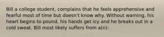 Bill a college student, complains that he feels apprehensive and fearful most of time but doesn't know why. Without warning, his heart begins to pound, his hands get icy and he breaks out in a cold sweat. Bill most likely suffers from a(n):