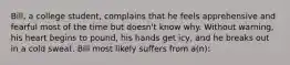 Bill, a college student, complains that he feels apprehensive and fearful most of the time but doesn't know why. Without warning, his heart begins to pound, his hands get icy, and he breaks out in a cold sweat. Bill most likely suffers from a(n):