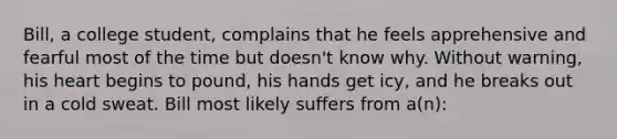 Bill, a college student, complains that he feels apprehensive and fearful most of the time but doesn't know why. Without warning, his heart begins to pound, his hands get icy, and he breaks out in a cold sweat. Bill most likely suffers from a(n):