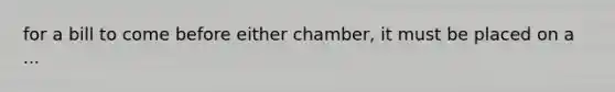 for a bill to come before either chamber, it must be placed on a ...