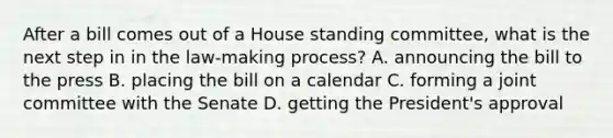 After a bill comes out of a House standing committee, what is the next step in in the law-making process? A. announcing the bill to the press B. placing the bill on a calendar C. forming a joint committee with the Senate D. getting the President's approval