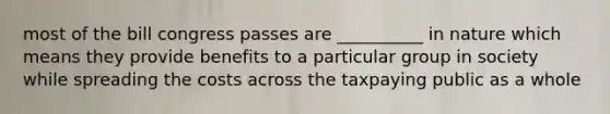 most of the bill congress passes are __________ in nature which means they provide benefits to a particular group in society while spreading the costs across the taxpaying public as a whole