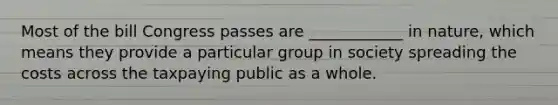 Most of the bill Congress passes are ____________ in nature, which means they provide a particular group in society spreading the costs across the taxpaying public as a whole.