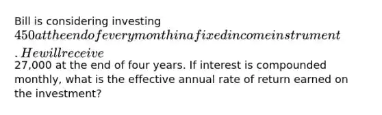 Bill is considering investing 450 at the end of every month in a fixed income instrument. He will receive27,000 at the end of four years. If interest is compounded monthly, what is the effective annual rate of return earned on the investment?