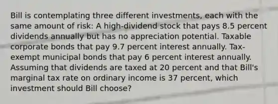 Bill is contemplating three different investments, each with the same amount of risk: A high-dividend stock that pays 8.5 percent dividends annually but has no appreciation potential. Taxable corporate bonds that pay 9.7 percent interest annually. Tax-exempt municipal bonds that pay 6 percent interest annually. Assuming that dividends are taxed at 20 percent and that Bill's marginal tax rate on ordinary income is 37 percent, which investment should Bill choose?