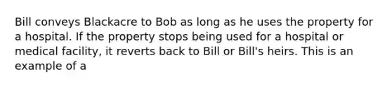 Bill conveys Blackacre to Bob as long as he uses the property for a hospital. If the property stops being used for a hospital or medical facility, it reverts back to Bill or Bill's heirs. This is an example of a