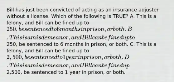 Bill has just been convicted of acting as an insurance adjuster without a license. Which of the following is TRUE? A. This is a felony, and Bill can be fined up to 250, be sentenced to 6 months in prison, or both. B. This is a misdemeanor, and Bill can be fined up to250, be sentenced to 6 months in prison, or both. C. This is a felony, and Bill can be fined up to 2,500, be sentenced to 1 year in prison, or both. D. This is a misdemeanor, and Bill can be fined up2,500, be sentenced to 1 year in prison, or both.