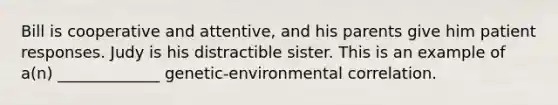 Bill is cooperative and attentive, and his parents give him patient responses. Judy is his distractible sister. This is an example of a(n) _____________ genetic-environmental correlation.