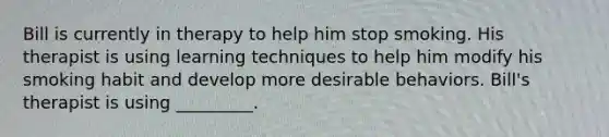 Bill is currently in therapy to help him stop smoking. His therapist is using learning techniques to help him modify his smoking habit and develop more desirable behaviors. Bill's therapist is using _________.