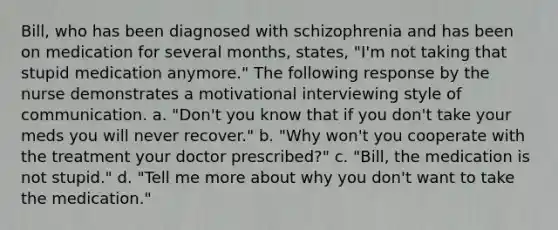 Bill, who has been diagnosed with schizophrenia and has been on medication for several months, states, "I'm not taking that stupid medication anymore." The following response by the nurse demonstrates a motivational interviewing style of communication. a. "Don't you know that if you don't take your meds you will never recover." b. "Why won't you cooperate with the treatment your doctor prescribed?" c. "Bill, the medication is not stupid." d. "Tell me more about why you don't want to take the medication."