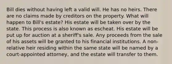 Bill dies without having left a valid will. He has no heirs. There are no claims made by creditors on the property. What will happen to Bill's estate? His estate will be taken over by the state. This process is also known as escheat. His estate will be put up for auction at a sheriff's sale. Any proceeds from the sale of his assets will be granted to his financial institutions. A non-relative heir residing within the same state will be named by a court-appointed attorney, and the estate will transfer to them.