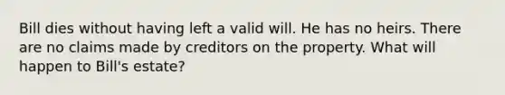 Bill dies without having left a valid will. He has no heirs. There are no claims made by creditors on the property. What will happen to Bill's estate?