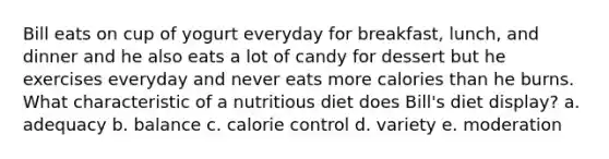 Bill eats on cup of yogurt everyday for breakfast, lunch, and dinner and he also eats a lot of candy for dessert but he exercises everyday and never eats more calories than he burns. What characteristic of a nutritious diet does Bill's diet display? a. adequacy b. balance c. calorie control d. variety e. moderation