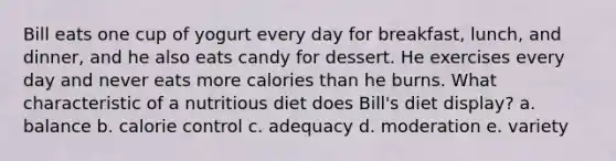 Bill eats one cup of yogurt every day for breakfast, lunch, and dinner, and he also eats candy for dessert. He exercises every day and never eats more calories than he burns. What characteristic of a nutritious diet does Bill's diet display? a. balance b. calorie control c. adequacy d. moderation e. variety