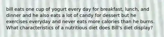 bill eats one cup of yogurt every day for breakfast, lunch, and dinner and he also eats a lot of candy for dessert but he exercises everyday and never eats more calories than he burns. What characteristics of a nutritious diet does Bill's diet display?