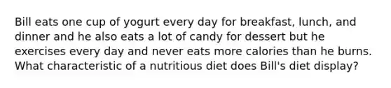 Bill eats one cup of yogurt every day for breakfast, lunch, and dinner and he also eats a lot of candy for dessert but he exercises every day and never eats more calories than he burns. What characteristic of a nutritious diet does Bill's diet display?