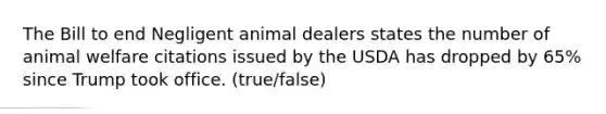 The Bill to end Negligent animal dealers states the number of animal welfare citations issued by the USDA has dropped by 65% since Trump took office. (true/false)