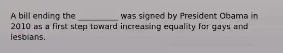 A bill ending the __________ was signed by President Obama in 2010 as a first step toward increasing equality for gays and lesbians.