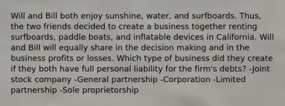 Will and Bill both enjoy sunshine, water, and surfboards. Thus, the two friends decided to create a business together renting surfboards, paddle boats, and inflatable devices in California. Will and Bill will equally share in the decision making and in the business profits or losses. Which type of business did they create if they both have full personal liability for the firm's debts? -Joint stock company -General partnership -Corporation -Limited partnership -Sole proprietorship