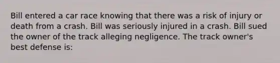 Bill entered a car race knowing that there was a risk of injury or death from a crash. Bill was seriously injured in a crash. Bill sued the owner of the track alleging negligence. The track owner's best defense is: