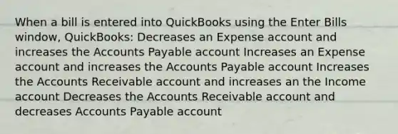 When a bill is entered into QuickBooks using the Enter Bills window, QuickBooks: Decreases an Expense account and increases the Accounts Payable account Increases an Expense account and increases the Accounts Payable account Increases the Accounts Receivable account and increases an the Income account Decreases the Accounts Receivable account and decreases Accounts Payable account