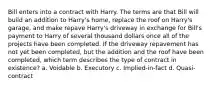 Bill enters into a contract with Harry. The terms are that Bill will build an addition to Harry's home, replace the roof on Harry's garage, and make repave Harry's driveway in exchange for Bill's payment to Harry of several thousand dollars once all of the projects have been completed. If the driveway repavement has not yet been completed, but the addition and the roof have been completed, which term describes the type of contract in existence? a. Voidable b. Executory c. Implied-in-fact d. Quasi-contract